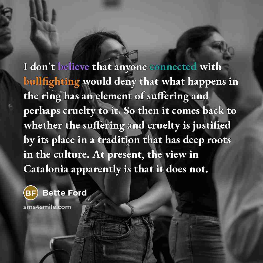 “I don't believe that anyone connected with bullfighting would deny that what happens in the ring has an element of suffering and perhaps cruelty to it. So then it comes back to whether the suffering and cruelty is justified by its place in a tradition that has deep roots in the culture. At…” quote by Bette Ford