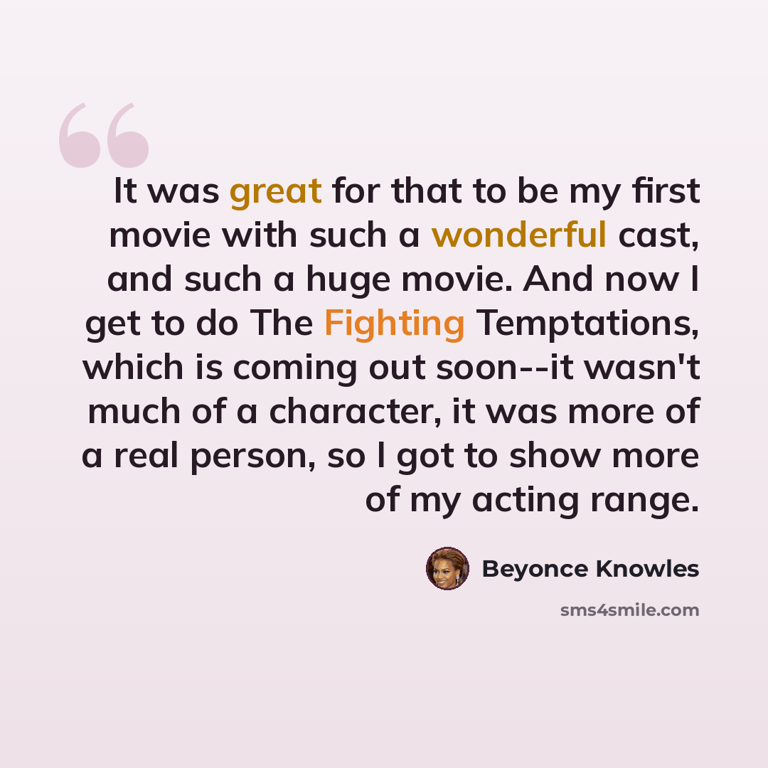 “It was great for that to be my first movie with such a wonderful cast, and such a huge movie. And now I get to do The Fighting Temptations, which is coming out soon--it wasn't much of a character, it was more of a real person, so I got to show more of my acting range.” quote by Beyonce Knowles