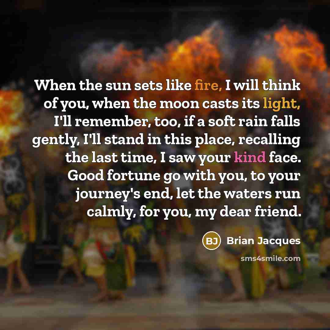 “When the sun sets like fire, I will think of you, when the moon casts its light, I'll remember, too, if a soft rain falls gently, I'll stand in this place, recalling the last time, I saw your kind face. Good fortune go with you, to your journey's end, let the waters run calmly, for you, my dear…” quote by Brian Jacques
