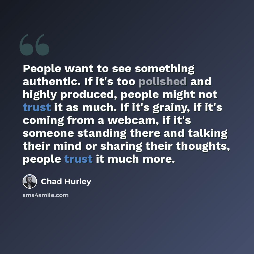 “People want to see something authentic. If it's too polished and highly produced, people might not trust it as much. If it's grainy, if it's coming from a webcam, if it's someone standing there and talking their mind or sharing their thoughts, people trust it much more.” quote by Chad Hurley