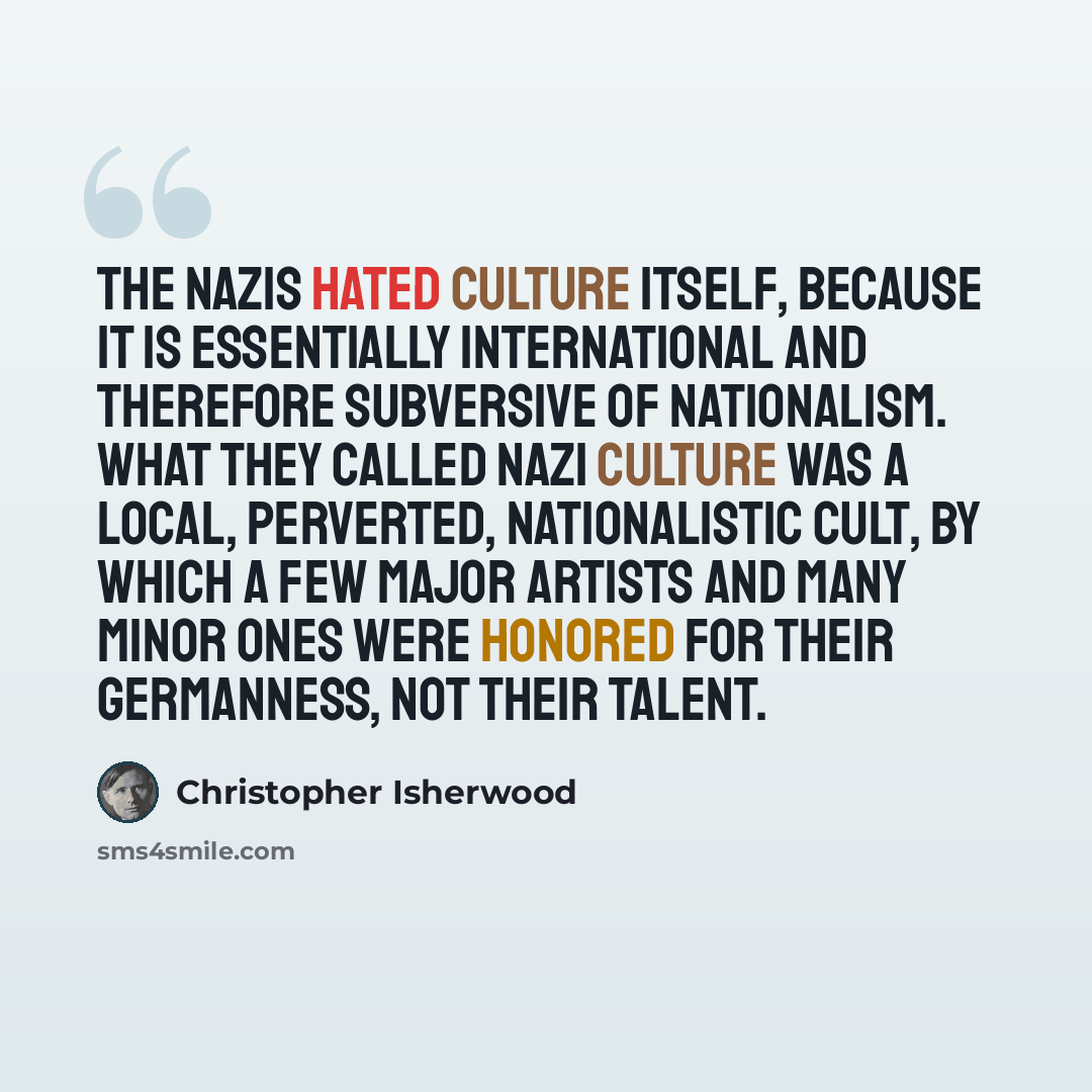 “The Nazis hated culture itself, because it is essentially international and therefore subversive of nationalism. What they called Nazi culture was a local, perverted, nationalistic cult, by which a few major artists and many minor ones were honored for their Germanness, not their talent.” quote by Christopher Isherwood