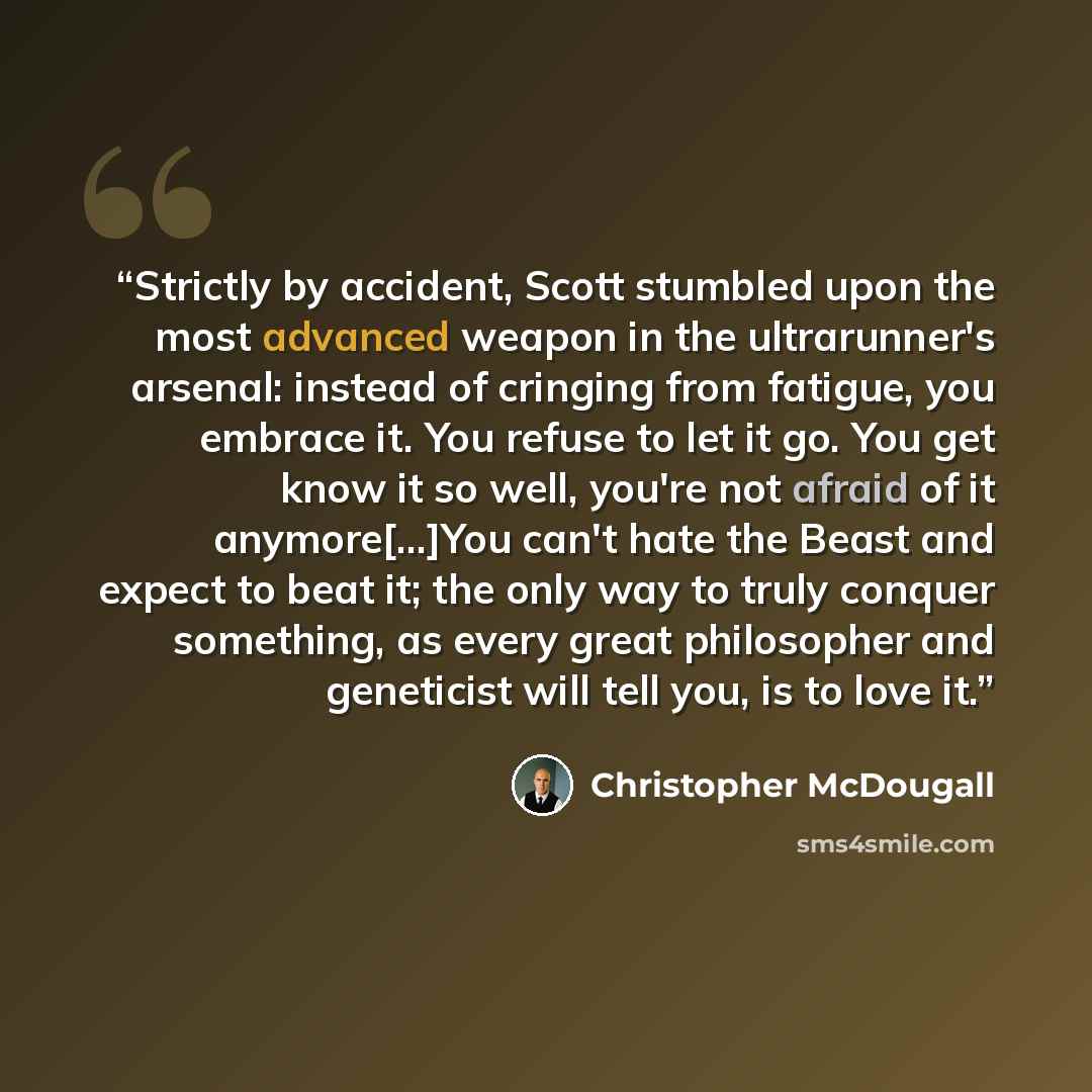“Strictly by accident, Scott stumbled upon the most advanced weapon in the ultrarunner's arsenal: instead of cringing from fatigue, you embrace it. You refuse to let it go. You get know it so well, you're not afraid of it anymore[...]You can't hate the Beast and expect to beat it; the only way to…” quote by Christopher McDougall
