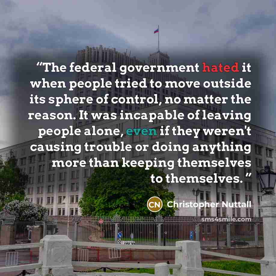 “The federal government hated it when people tried to move outside its sphere of control, no matter the reason. It was incapable of leaving people alone, even if they weren't causing trouble or doing anything more than keeping themselves to themselves.” quote by Christopher Nuttall