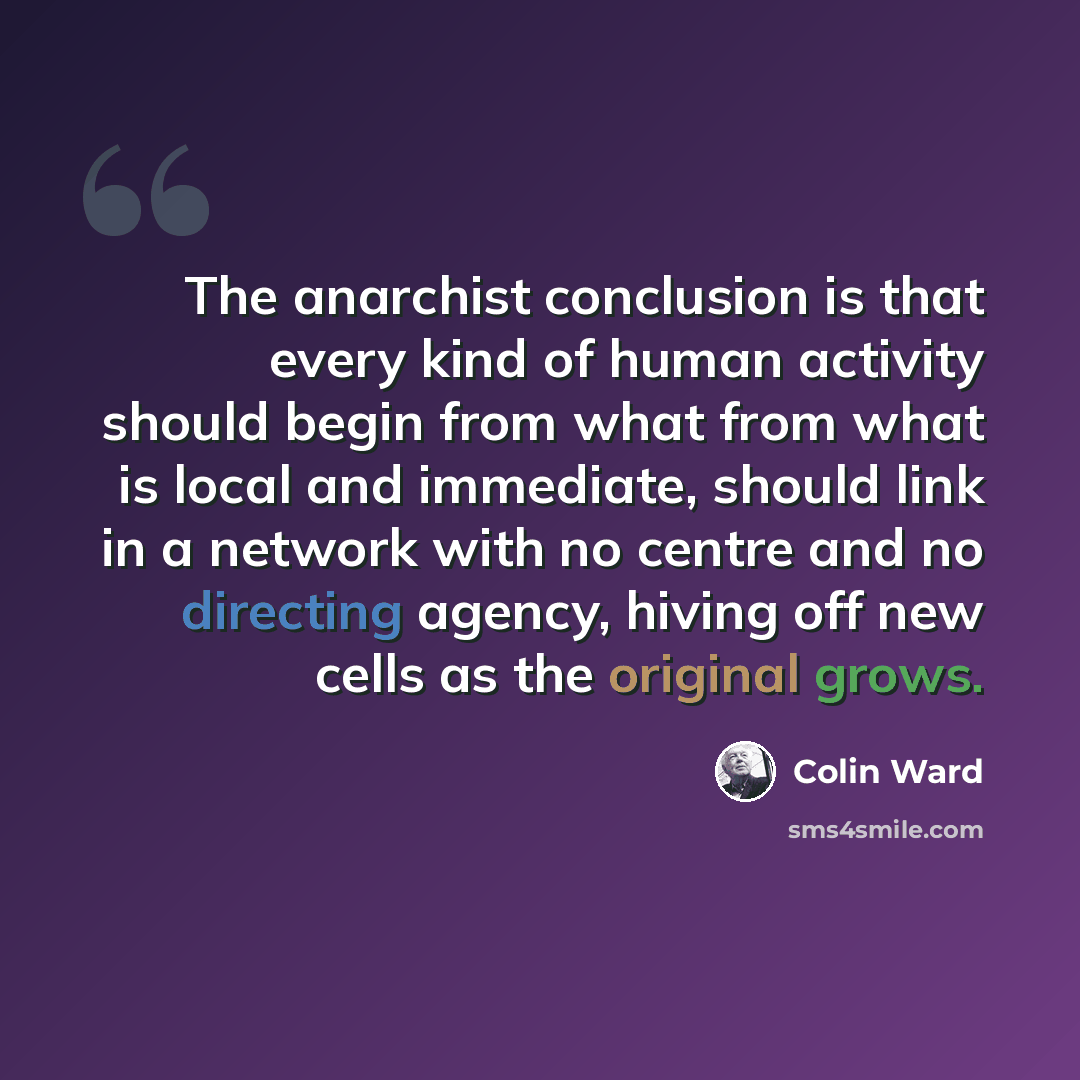 “The anarchist conclusion is that every kind of human activity should begin from what from what is local and immediate, should link in a network with no centre and no directing agency, hiving off new cells as the original grows.” quote by Colin Ward