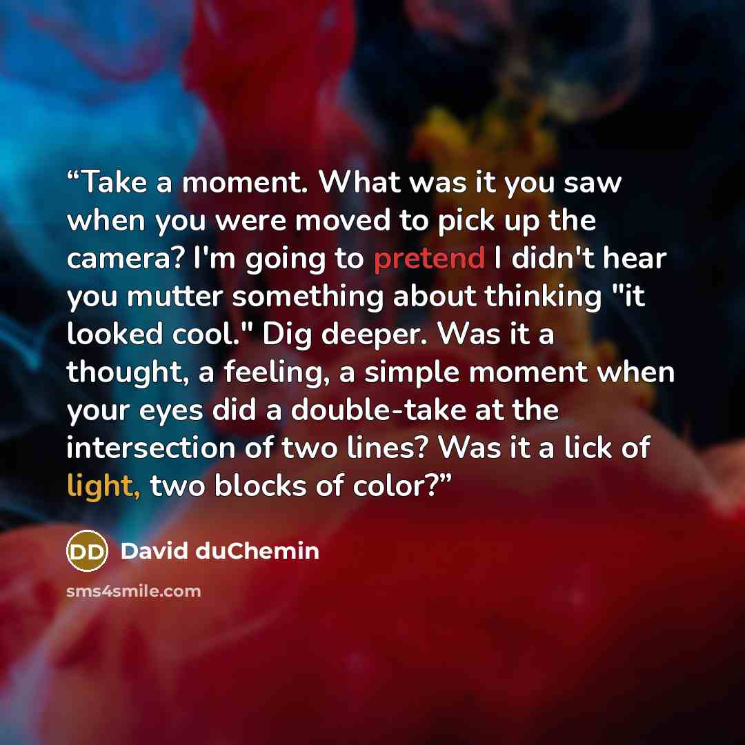“Take a moment. What was it you saw when you were moved to pick up the camera? I'm going to pretend I didn't hear you mutter something about thinking "it looked cool." Dig deeper. Was it a thought, a feeling, a simple moment when your eyes did a double-take at the intersection of two lines? Was it…” quote by David duChemin