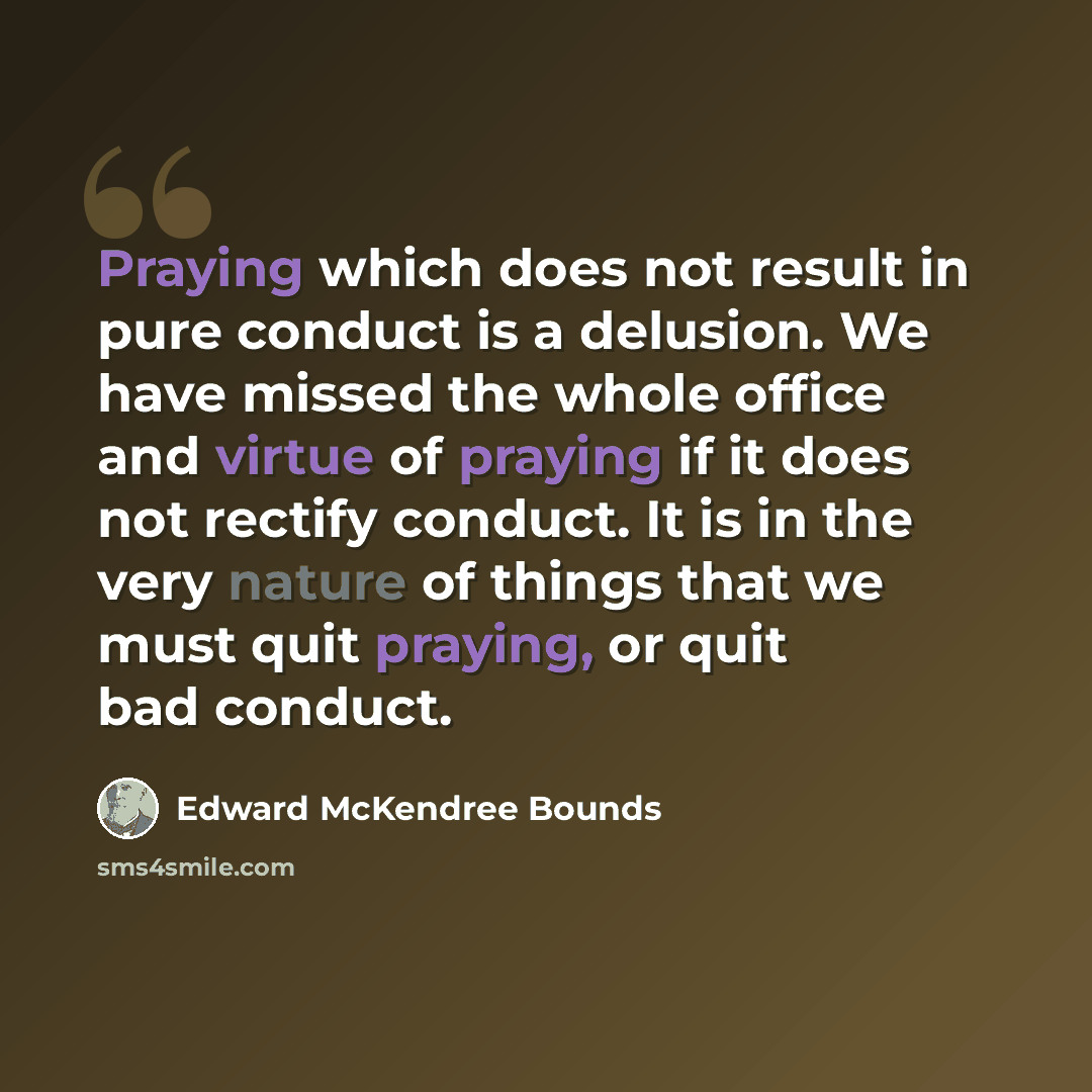“Praying which does not result in pure conduct is a delusion. We have missed the whole office and virtue of praying if it does not rectify conduct. It is in the very nature of things that we must quit praying, or quit bad conduct.” quote by Edward McKendree Bounds