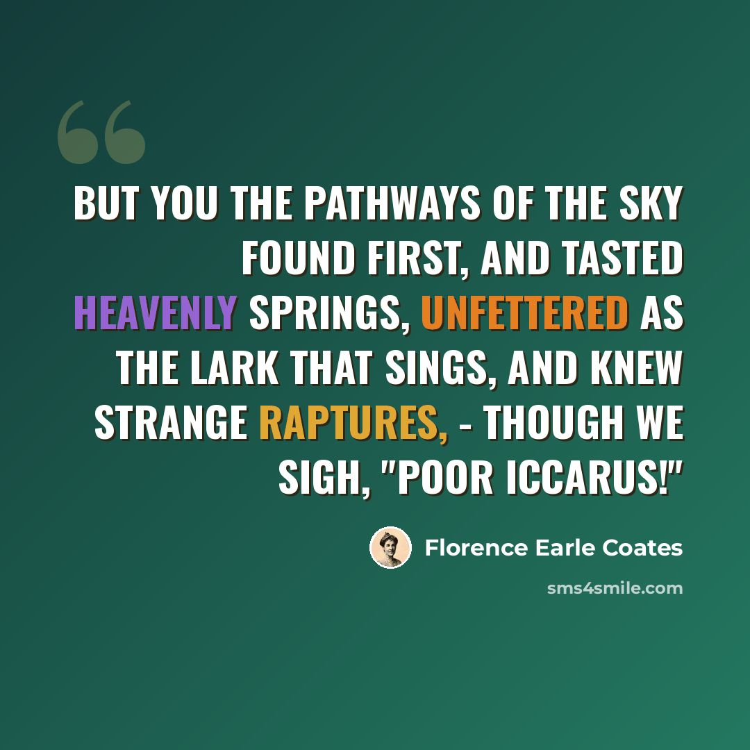 “But you the pathways of the sky Found first, and tasted heavenly springs, Unfettered as the lark that sings, And knew strange raptures, - though we sigh, "Poor Iccarus!"” quote by Florence Earle Coates