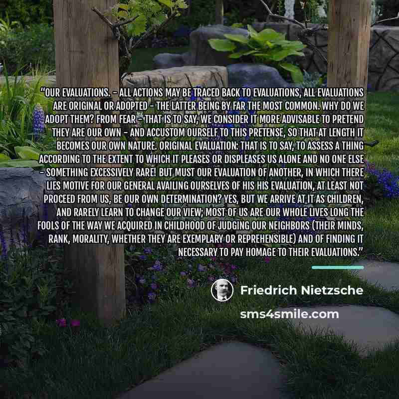 “Our evaluations. - All actions may be traced back to evaluations, all evaluations are original or adopted - the latter being by far the most common. Why do we adopt them? From fear - that is to say, we consider it more advisable to pretend they are our own - and accustom ourself to this pretense…” quote by Friedrich Nietzsche
