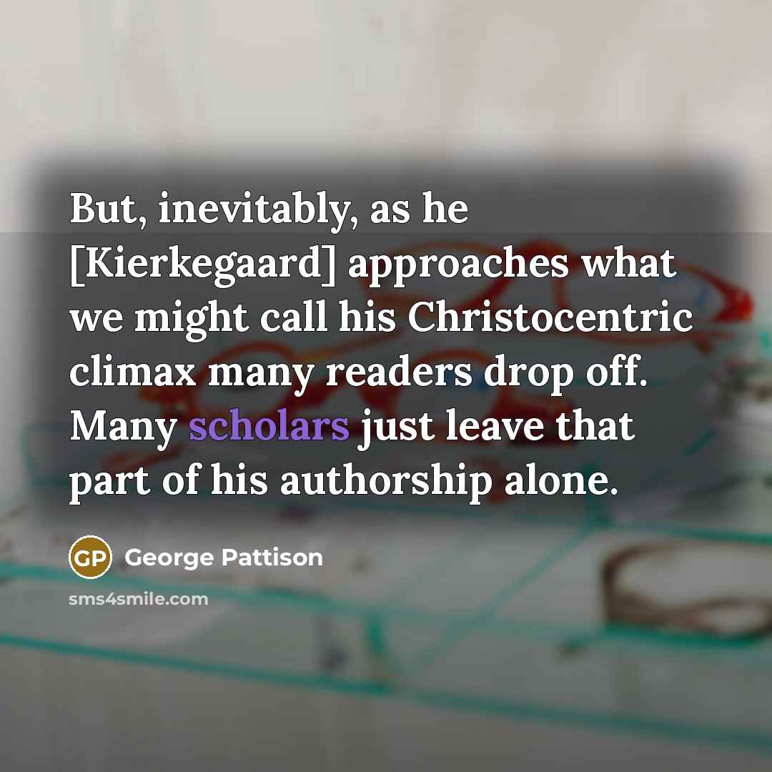 “But, inevitably, as he [Kierkegaard] approaches what we might call his Christocentric climax many readers drop off. Many scholars just leave that part of his authorship alone.” quote by George Pattison