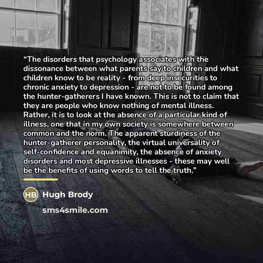 “The disorders that psychology associates with the dissonance between what parents say to children and what children know to be reality - from deep insecurities to chronic anxiety to depression - are not to be found among the hunter-gatherers I have known. This is not to claim that they are people…” quote by Hugh Brody