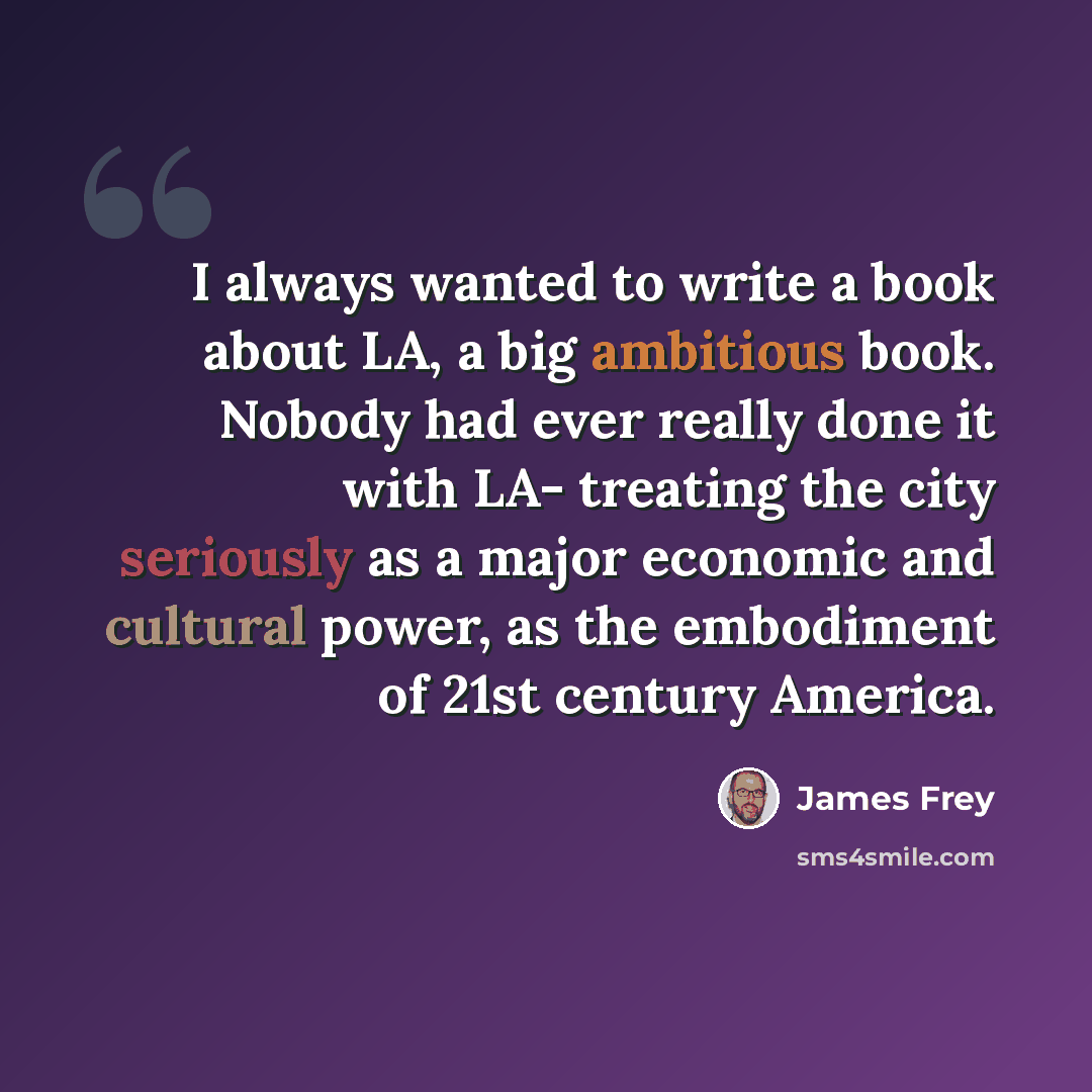 “I always wanted to write a book about LA, a big ambitious book. Nobody had ever really done it with LA- treating the city seriously as a major economic and cultural power, as the embodiment of 21st century America.” quote by James Frey