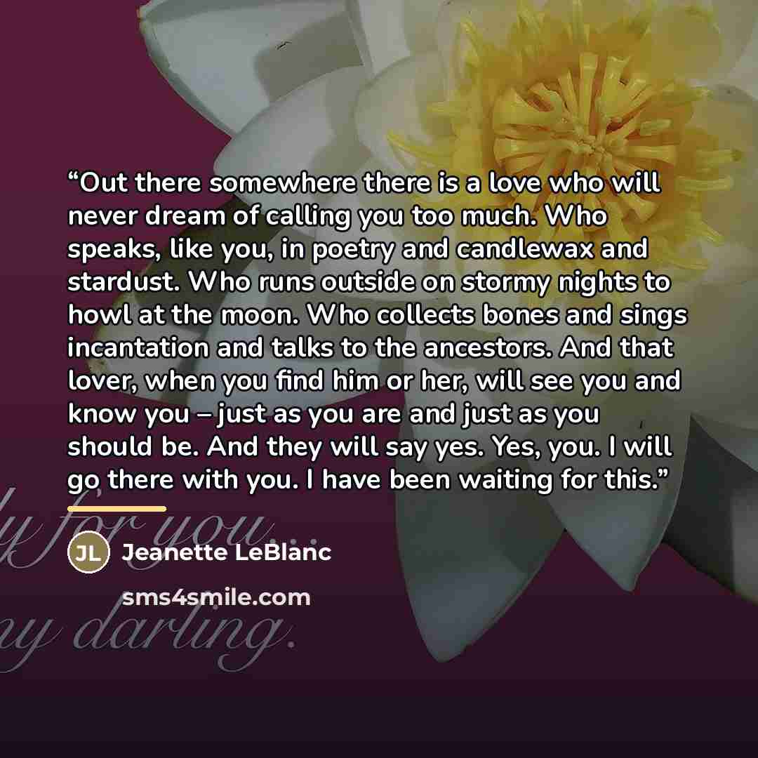 “Out there somewhere there is a love who will never dream of calling you too much. Who speaks, like you, in poetry and candlewax and stardust. Who runs outside on stormy nights to howl at the moon. Who collects bones and sings incantation and talks to the ancestors. And that lover, when you find…” quote by Jeanette LeBlanc