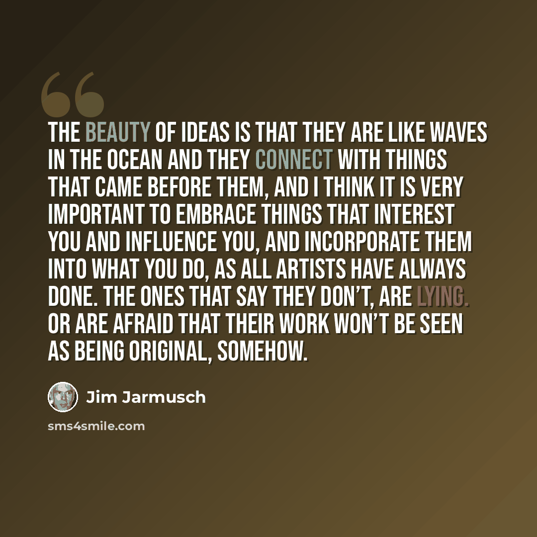 “The beauty of ideas is that they are like waves in the ocean and they connect with things that came before them, and I think it is very important to embrace things that interest you and influence you, and incorporate them into what you do, as all artists have always done. The ones that say they…” quote by Jim Jarmusch