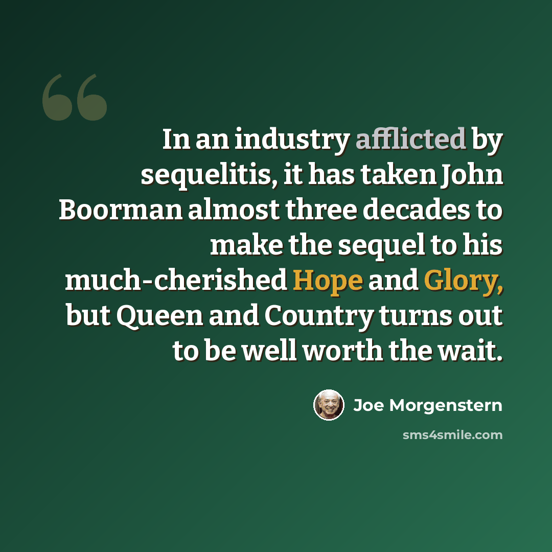 “In an industry afflicted by sequelitis, it has taken John Boorman almost three decades to make the sequel to his much-cherished Hope and Glory, but Queen and Country turns out to be well worth the wait.” quote by Joe Morgenstern