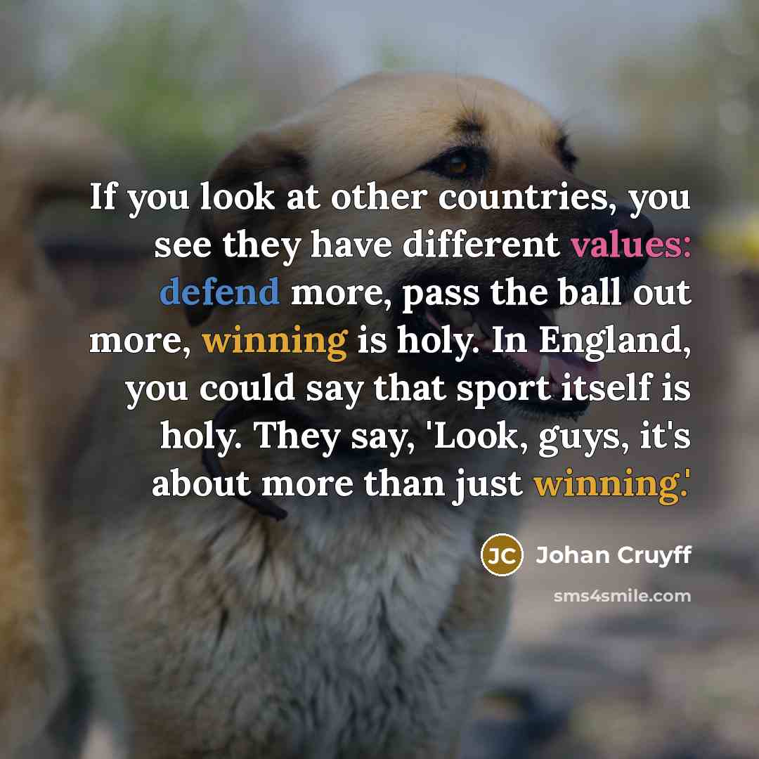 “If you look at other countries, you see they have different values: defend more, pass the ball out more, winning is holy. In England, you could say that sport itself is holy. They say, 'Look, guys, it's about more than just winning.'” quote by Johan Cruyff
