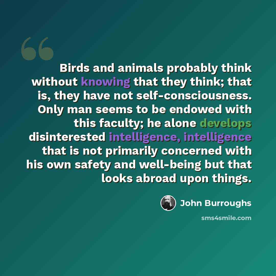 “Birds and animals probably think without knowing that they think; that is, they have not self-consciousness. Only man seems to be endowed with this faculty; he alone develops disinterested intelligence, intelligence that is not primarily concerned with his own safety and well-being but that looks…” quote by John Burroughs
