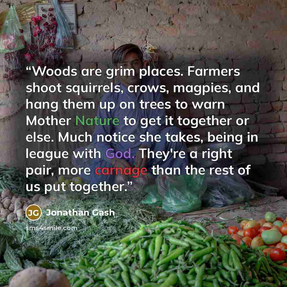 “Woods are grim places. Farmers shoot squirrels, crows, magpies, and hang them up on trees to warn Mother Nature to get it together or else. Much notice she takes, being in league with God. They're a right pair, more carnage than the rest of us put together.” quote by Jonathan Gash