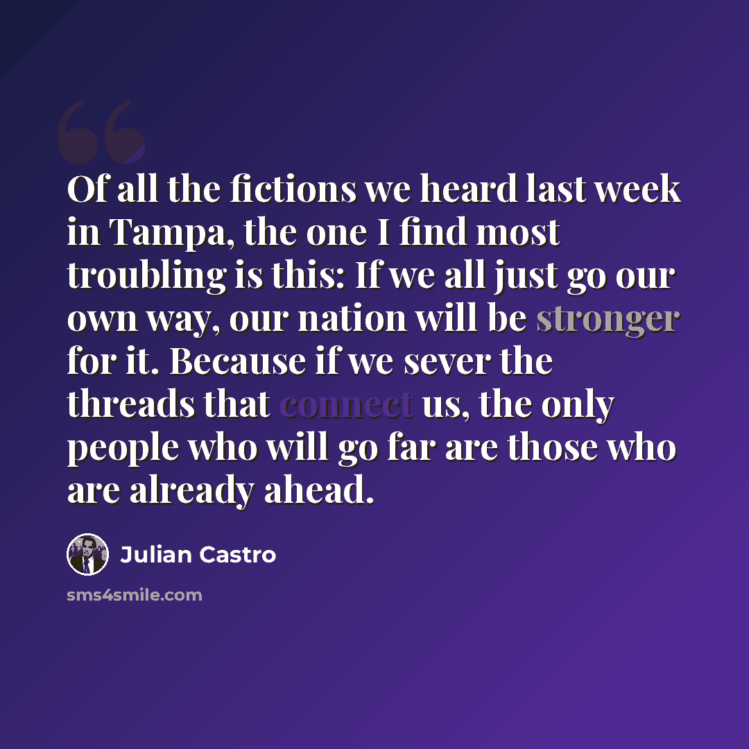 “Of all the fictions we heard last week in Tampa, the one I find most troubling is this: If we all just go our own way, our nation will be stronger for it. Because if we sever the threads that connect us, the only people who will go far are those who are already ahead.” quote by Julian Castro