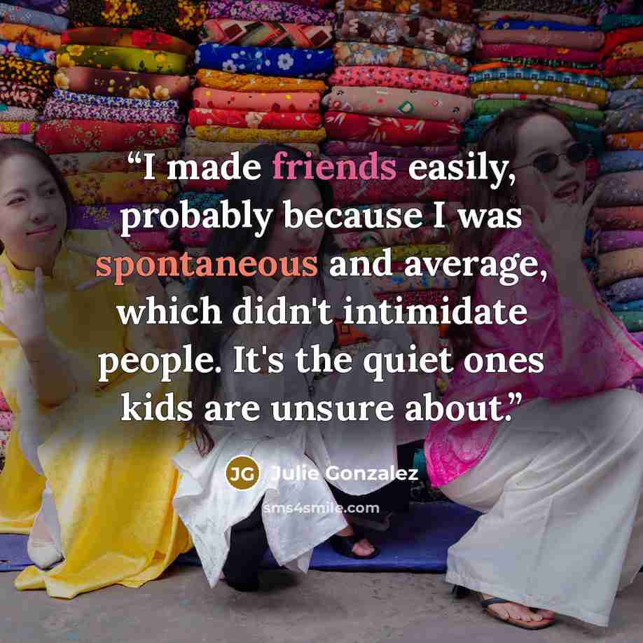“I made friends easily, probably because I was spontaneous and average, which didn't intimidate people. It's the quiet ones kids are unsure about.” quote by Julie Gonzalez