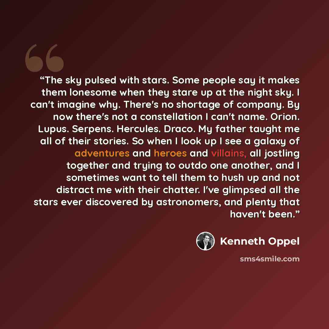 “The sky pulsed with stars. Some people say it makes them lonesome when they stare up at the night sky. I can't imagine why. There's no shortage of company. By now there's not a constellation I can't name. Orion. Lupus. Serpens. Hercules. Draco. My father taught me all of their stories. So when I…” quote by Kenneth Oppel