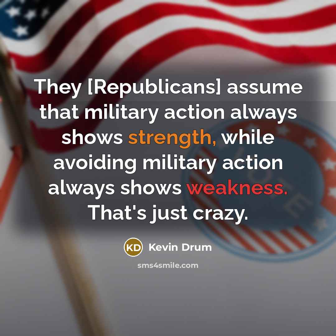 “They [Republicans] assume that military action always shows strength, while avoiding military action always shows weakness. That's just crazy.” quote by Kevin Drum