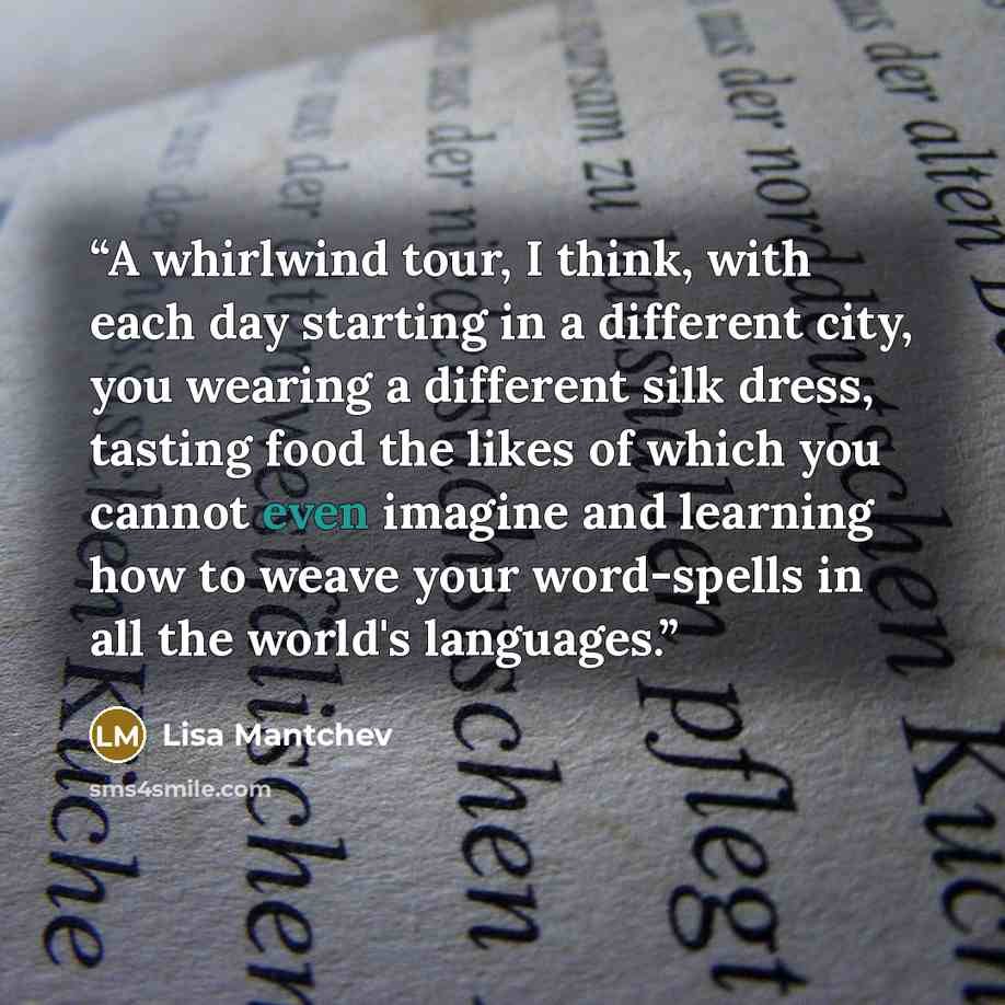 “A whirlwind tour, I think, with each day starting in a different city, you wearing a different silk dress, tasting food the likes of which you cannot even imagine and learning how to weave your word-spells in all the world's languages.” quote by Lisa Mantchev