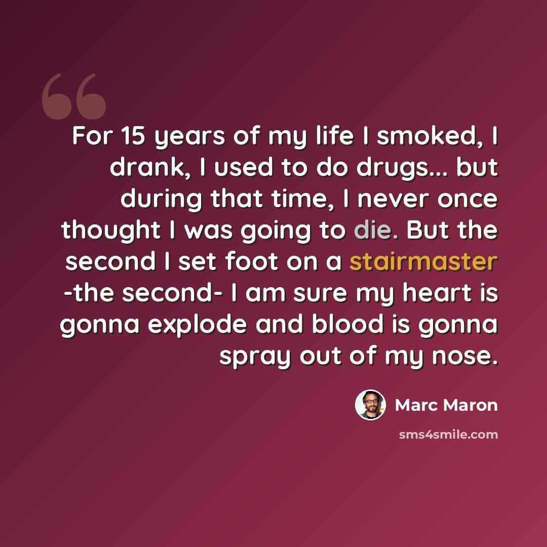 “For 15 years of my life I smoked, I drank, I used to do drugs... but during that time, I never once thought I was going to die. But the second I set foot on a stairmaster -the second- I am sure my heart is gonna explode and blood is gonna spray out of my nose.” quote by Marc Maron