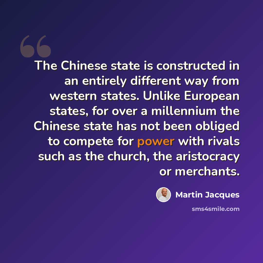 “The Chinese state is constructed in an entirely different way from western states. Unlike European states, for over a millennium the Chinese state has not been obliged to compete for power with rivals such as the church, the aristocracy or merchants.” quote by Martin Jacques
