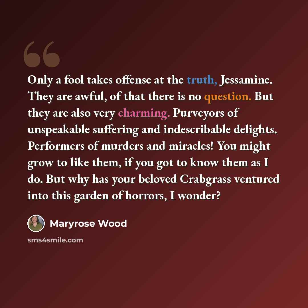 “Only a fool takes offense at the truth, Jessamine. They are awful, of that there is no question. But they are also very charming. Purveyors of unspeakable suffering and indescribable delights. Performers of murders and miracles! You might grow to like them, if you got to know them as I do. But why…” quote by Maryrose Wood