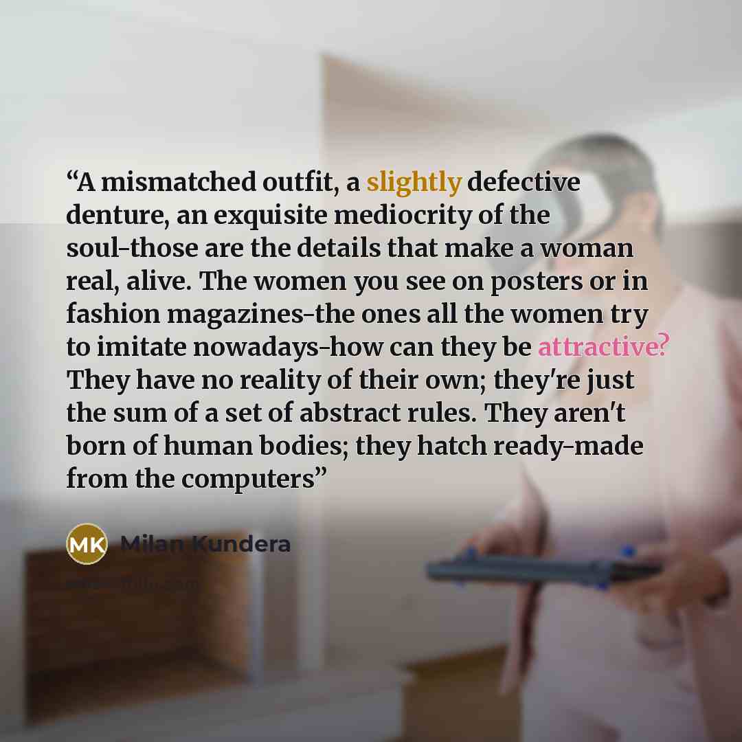 “A mismatched outfit, a slightly defective denture, an exquisite mediocrity of the soul-those are the details that make a woman real, alive. The women you see on posters or in fashion magazines-the ones all the women try to imitate nowadays-how can they be attractive? They have no reality of their…” quote by Milan Kundera