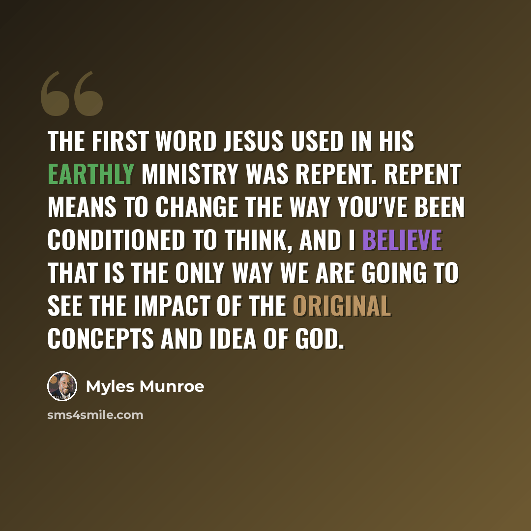 “The first word Jesus used in His earthly ministry was repent. Repent means to change the way you've been conditioned to think, and I believe that is the only way we are going to see the impact of the original concepts and idea of God.” quote by Myles Munroe