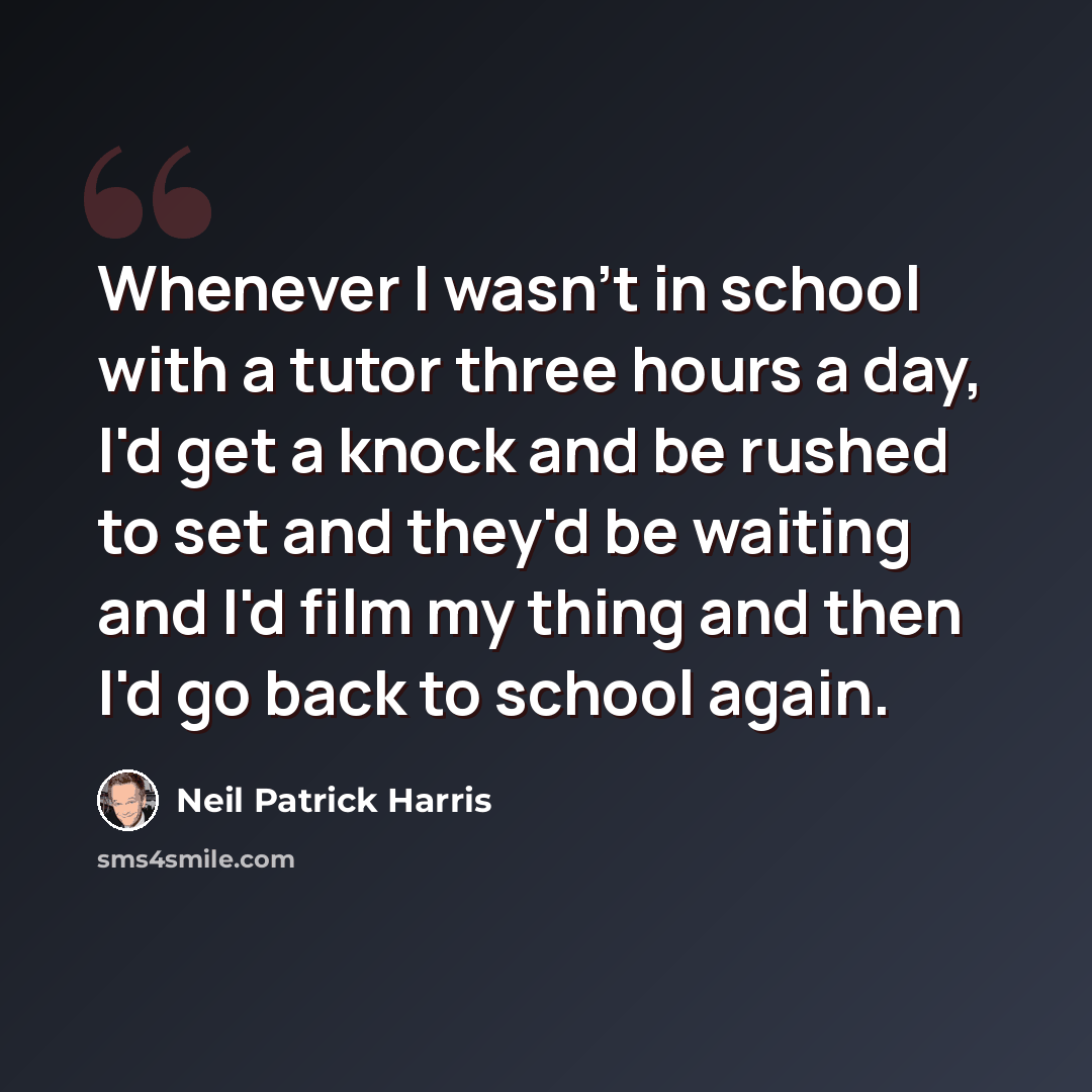 “Whenever I wasn't in school with a tutor three hours a day, I'd get a knock and be rushed to set and they'd be waiting and I'd film my thing and then I'd go back to school again.” quote by Neil Patrick Harris