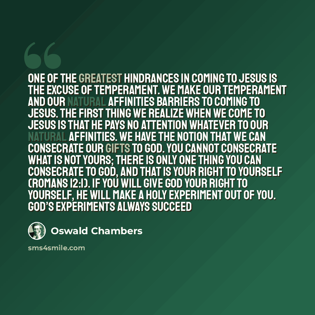 “One of the greatest hindrances in coming to Jesus is the excuse of temperament. We make our temperament and our natural affinities barriers to coming to Jesus. The first thing we realize when we come to Jesus is that He pays no attention whatever to our natural affinities. We have the notion that…” quote by Oswald Chambers