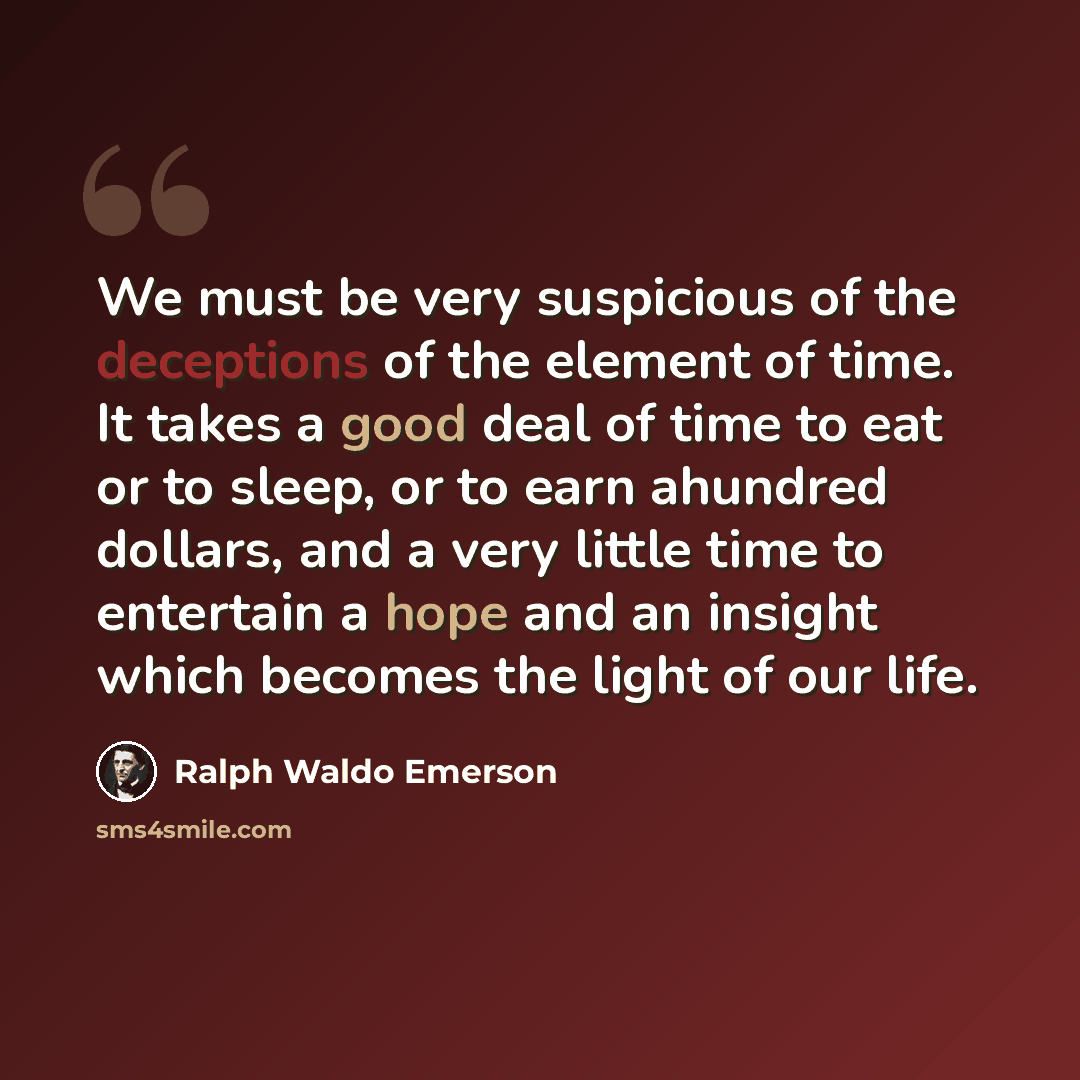 “We must be very suspicious of the deceptions of the element of time. It takes a good deal of time to eat or to sleep, or to earn ahundred dollars, and a very little time to entertain a hope and an insight which becomes the light of our life.” quote by Ralph Waldo Emerson