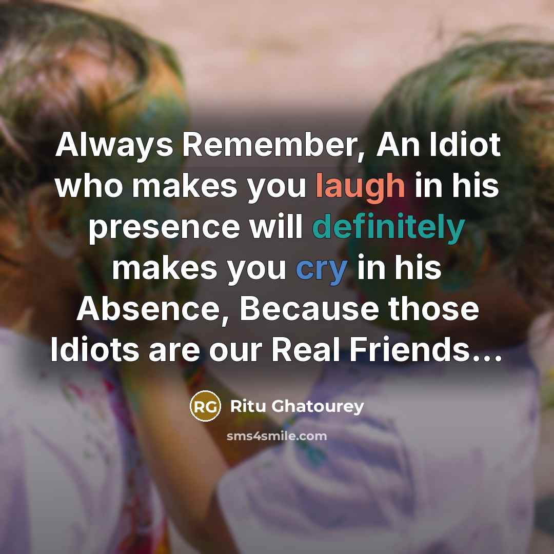 “Always Remember, An Idiot who makes you laugh in his presence will definitely makes you cry in his Absence, Because those Idiots are our Real Friends...” quote by Ritu Ghatourey