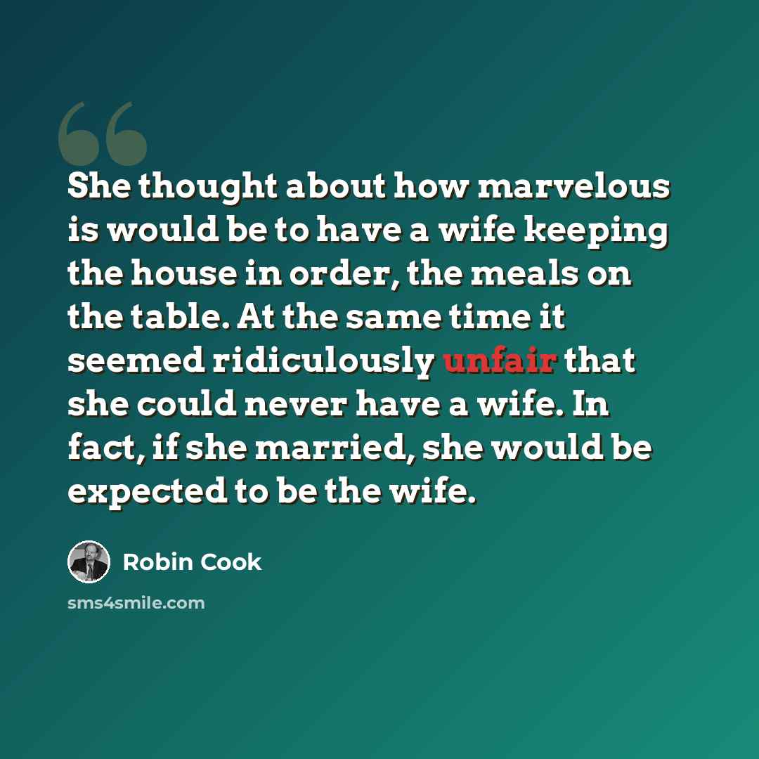 “She thought about how marvelous is would be to have a wife keeping the house in order, the meals on the table. At the same time it seemed ridiculously unfair that she could never have a wife. In fact, if she married, she would be expected to be the wife.” quote by Robin Cook