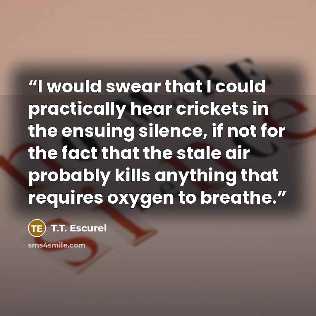 “I would swear that I could practically hear crickets in the ensuing silence, if not for the fact that the stale air probably kills anything that requires oxygen to breathe.” quote by T.T. Escurel