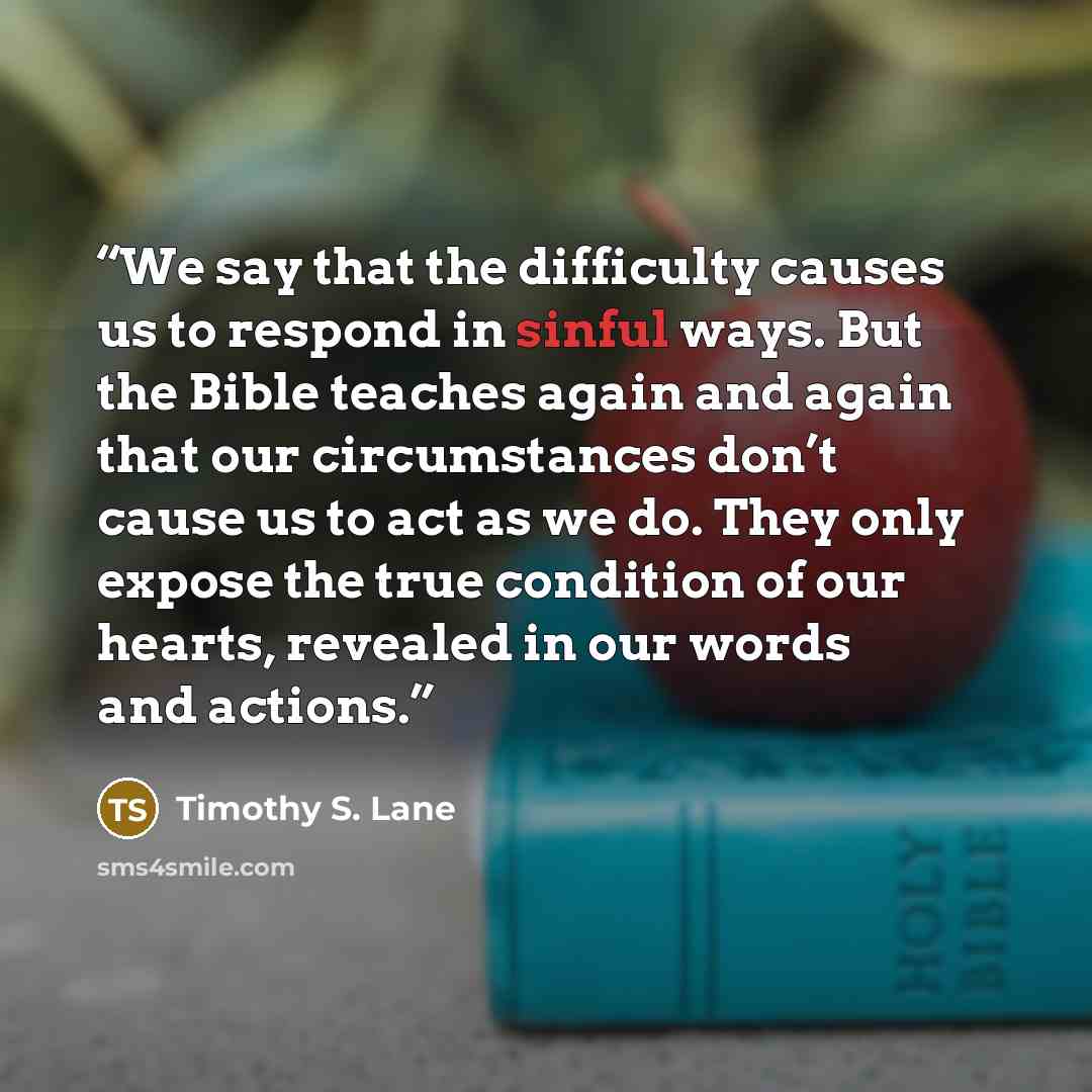 “We say that the difficulty causes us to respond in sinful ways. But the Bible teaches again and again that our circumstances don’t cause us to act as we do. They only expose the true condition of our hearts, revealed in our words and actions.” quote by Timothy S. Lane
