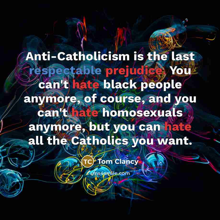 “Anti-Catholicism is the last respectable prejudice. You can't hate black people anymore, of course, and you can't hate homosexuals anymore, but you can hate all the Catholics you want.” quote by Tom Clancy