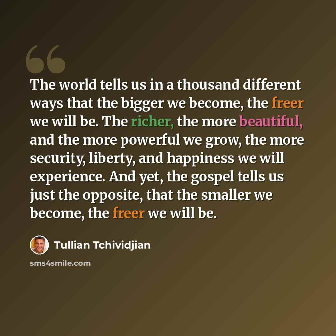 “The world tells us in a thousand different ways that the bigger we become, the freer we will be. The richer, the more beautiful, and the more powerful we grow, the more security, liberty, and happiness we will experience. And yet, the gospel tells us just the opposite, that the smaller we become…” quote by Tullian Tchividjian