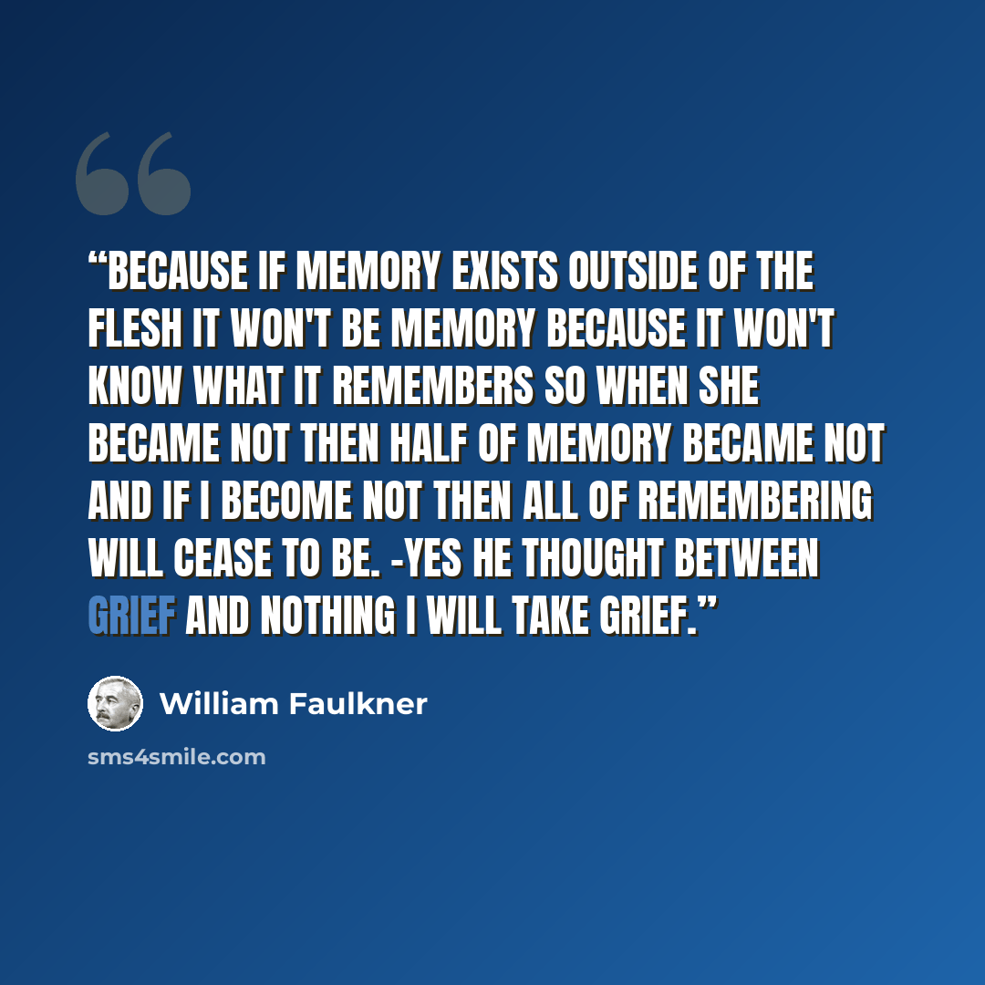 “Because if memory exists outside of the flesh it won't be memory because it won't know what it remembers so when she became not then half of memory became not and if I become not then all of remembering will cease to be. -Yes he thought Between grief and nothing I will take grief.” quote by William Faulkner