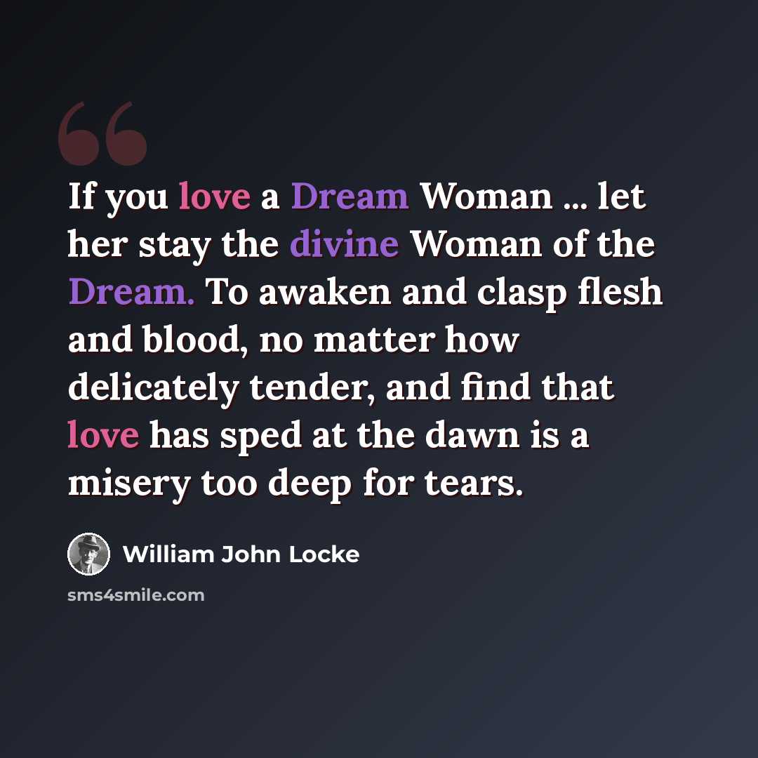 “If you love a Dream Woman ... let her stay the divine Woman of the Dream. To awaken and clasp flesh and blood, no matter how delicately tender, and find that love has sped at the dawn is a misery too deep for tears.” quote by William John Locke