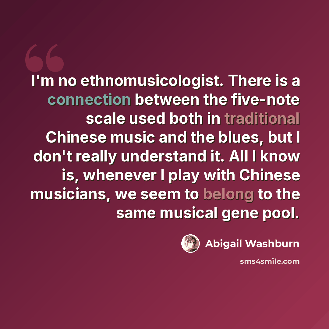 “I'm no ethnomusicologist. There is a connection between the five-note scale used both in traditional Chinese music and the blues, but I don't really understand it. All I know is, whenever I play with Chinese musicians, we seem to belong to the same musical gene pool.” quote by Abigail Washburn