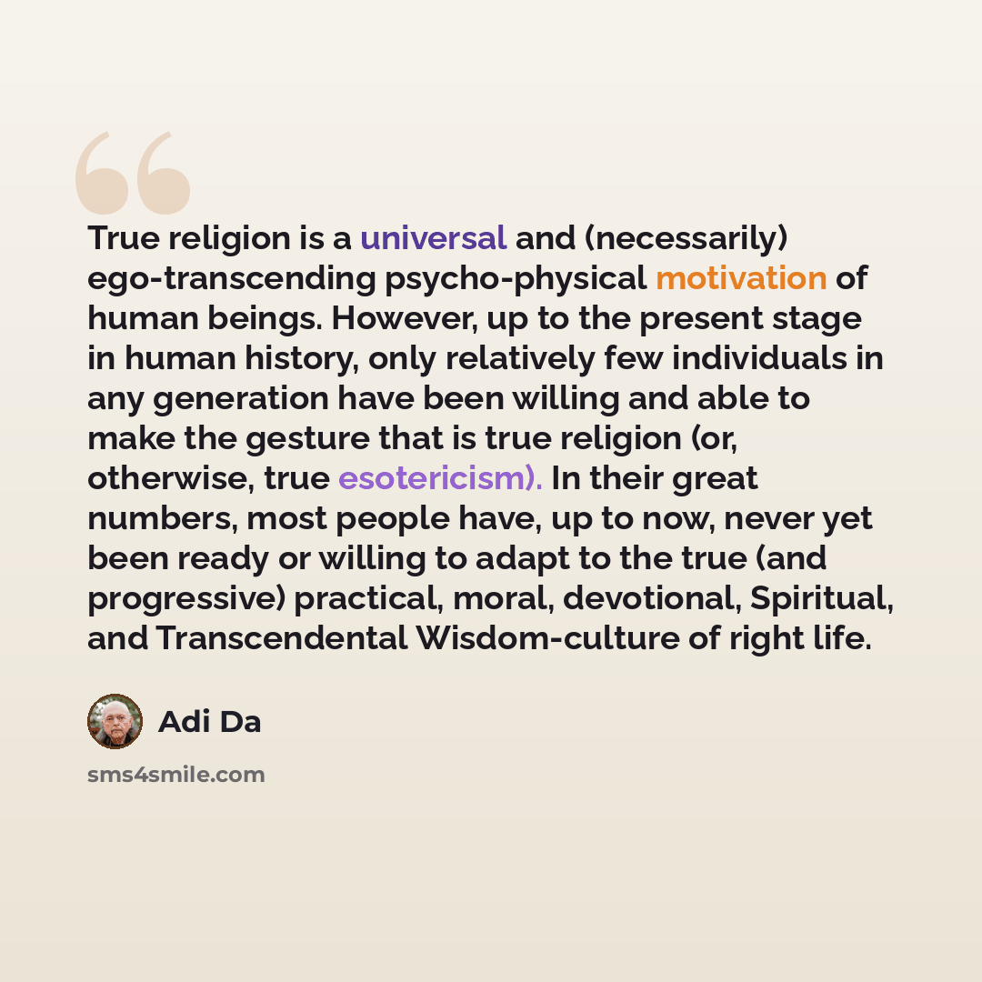“True religion is a universal and (necessarily) ego-transcending psycho-physical motivation of human beings. However, up to the present stage in human history, only relatively few individuals in any generation have been willing and able to make the gesture that is true religion (or, otherwise, true…” quote by Adi Da
