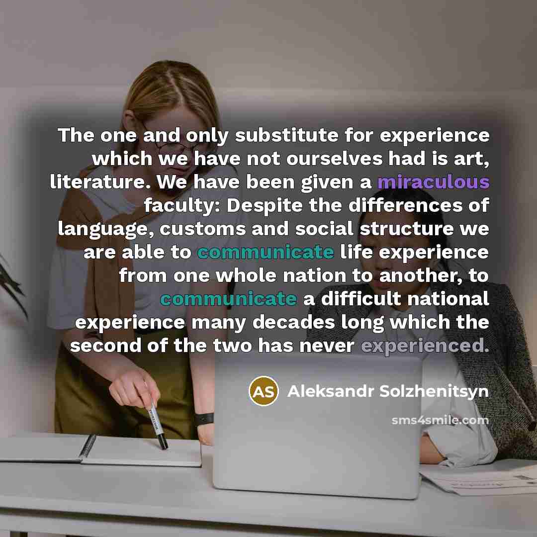 “The one and only substitute for experience which we have not ourselves had is art, literature. We have been given a miraculous faculty: Despite the differences of language, customs and social structure we are able to communicate life experience from one whole nation to another, to communicate a…” quote by Aleksandr Solzhenitsyn