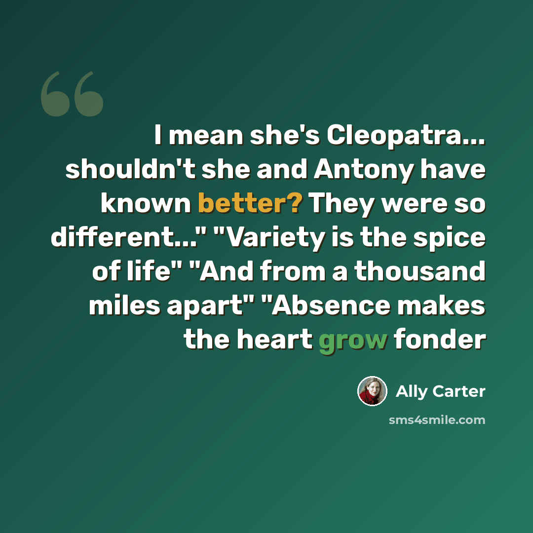 “I mean she's Cleopatra... shouldn't she and Antony have known better? They were so different..." "Variety is the spice of life" "And from a thousand miles apart" "Absence makes the heart grow fonder” quote by Ally Carter