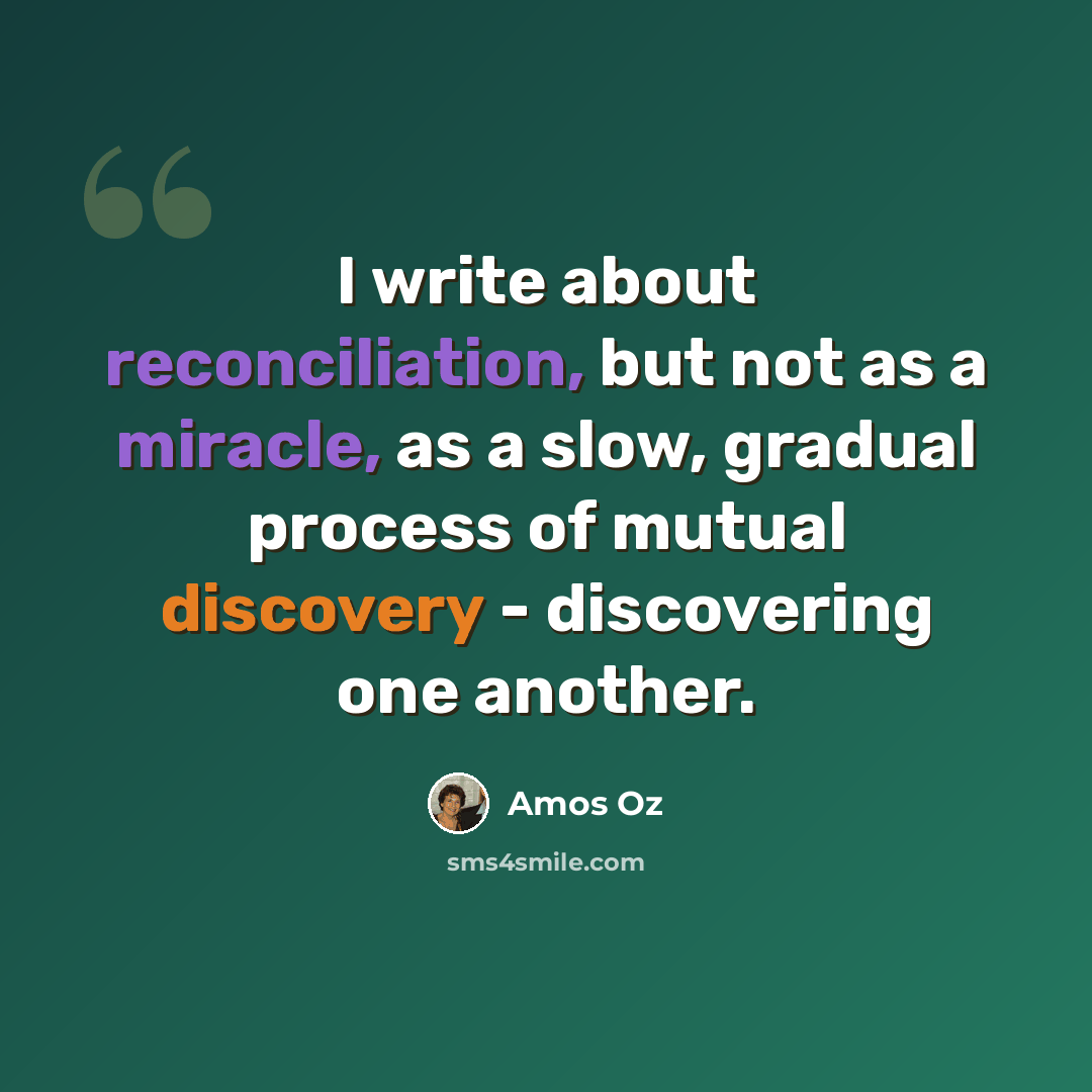 “I write about reconciliation, but not as a miracle, as a slow, gradual process of mutual discovery - discovering one another.” quote by Amos Oz