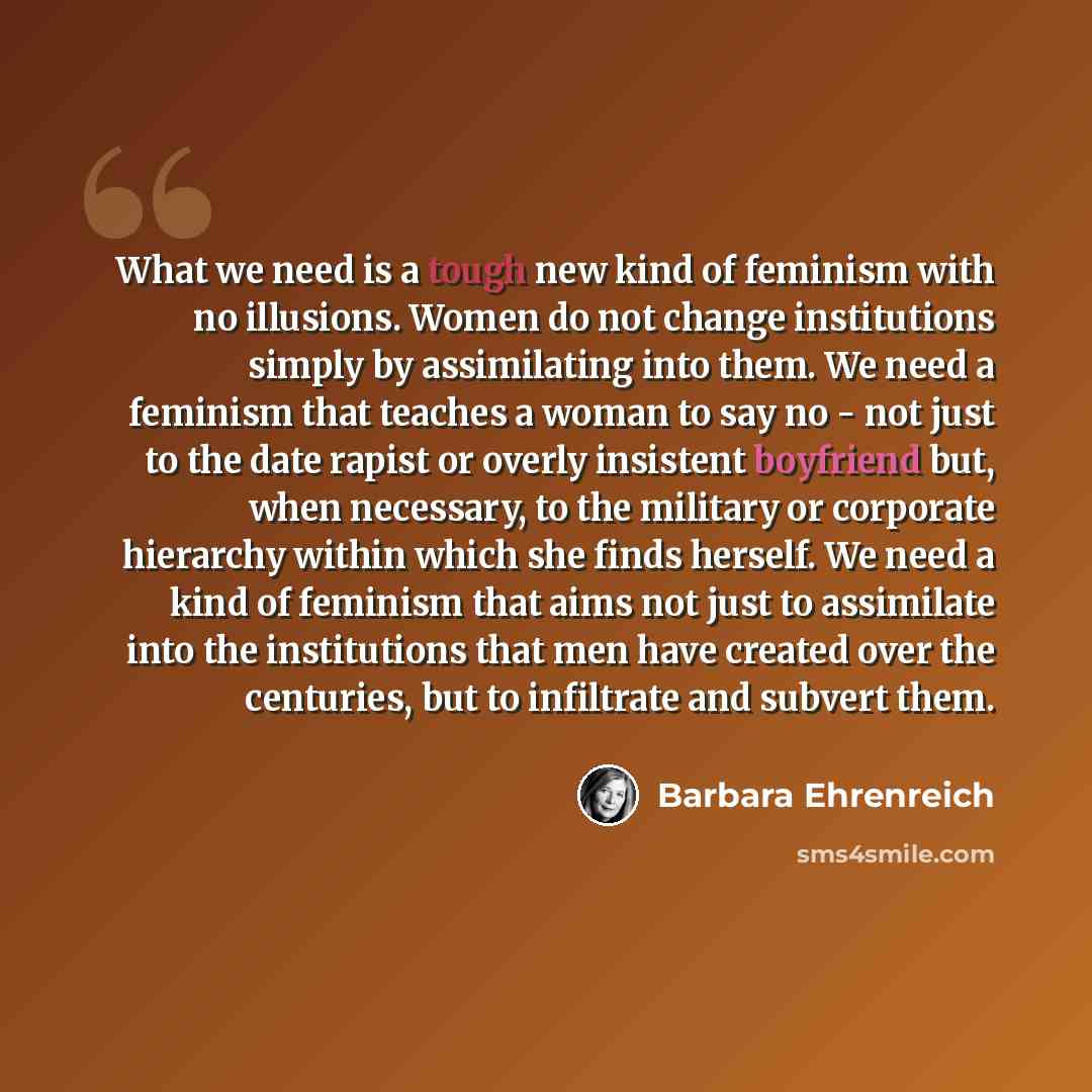 “What we need is a tough new kind of feminism with no illusions. Women do not change institutions simply by assimilating into them. We need a feminism that teaches a woman to say no - not just to the date rapist or overly insistent boyfriend but, when necessary, to the military or corporate…” quote by Barbara Ehrenreich
