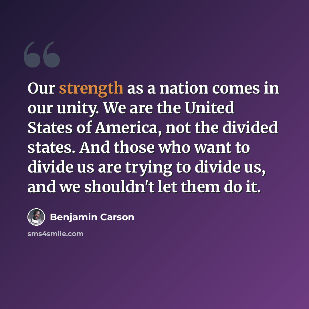 “Our strength as a nation comes in our unity. We are the United States of America, not the divided states. And those who want to divide us are trying to divide us, and we shouldn't let them do it.” quote by Benjamin Carson