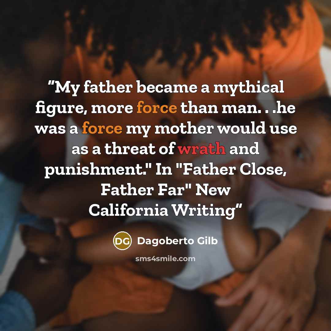 “My father became a mythical figure, more force than man. . .he was a force my mother would use as a threat of wrath and punishment." In "Father Close, Father Far" New California Writing” quote by Dagoberto Gilb